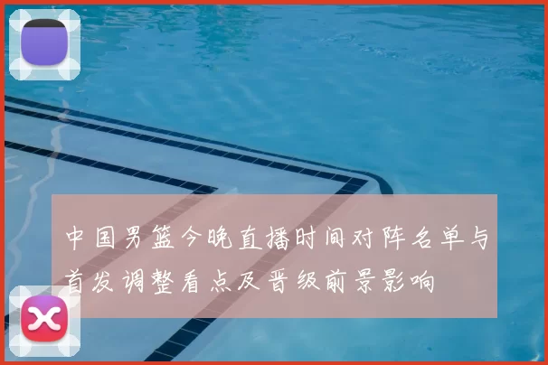 中国男篮今晚直播时间对阵名单与首发调整看点及晋级前景影响