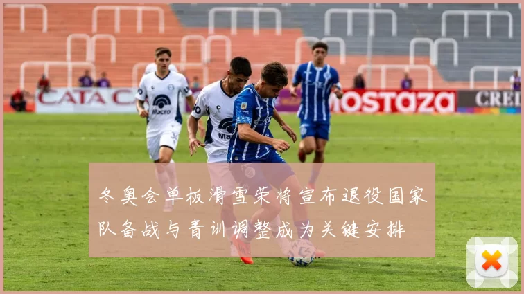 冬奥会单板滑雪荣将宣布退役国家队备战与青训调整成为关键安排