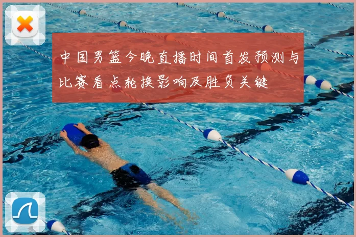 中国男篮今晚直播时间首发预测与比赛看点轮换影响及胜负关键