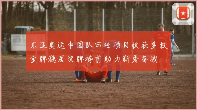 东亚奥运中国队田径项目收获多枚金牌稳居奖牌榜首助力新秀备战