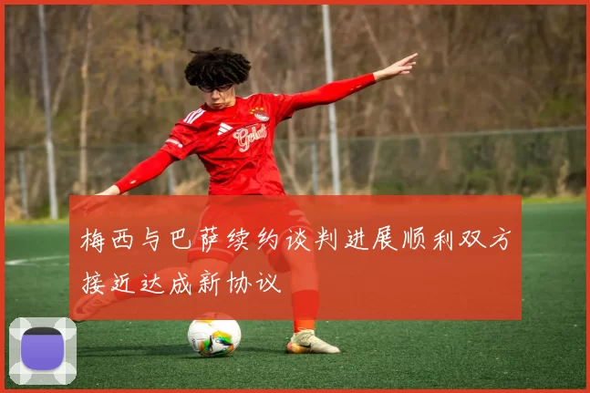 梅西与巴萨续约谈判进展顺利双方接近达成新协议