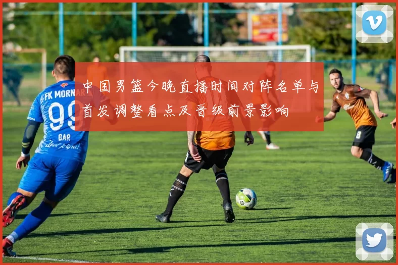 中国男篮今晚直播时间对阵名单与首发调整看点及晋级前景影响