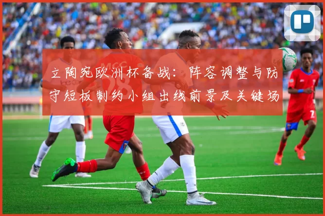 立陶宛欧洲杯备战:阵容调整与防守短板制约小组出线前景及关键场次看点
