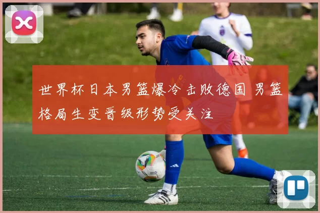 世界杯日本男篮爆冷击败德国 男篮格局生变晋级形势受关注
