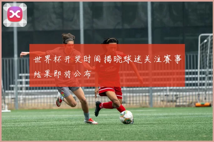 世界杯开奖时间揭晓球迷关注赛事结果即将公布