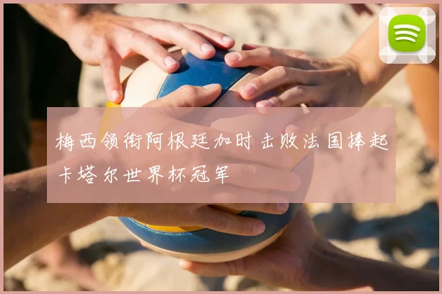 梅西领衔阿根廷加时击败法国捧起卡塔尔世界杯冠军