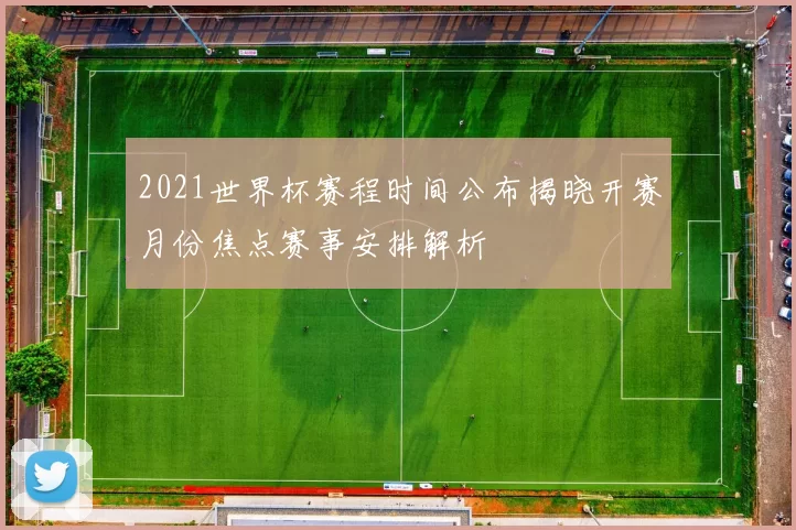 2021世界杯赛程时间公布揭晓开赛月份焦点赛事安排解析