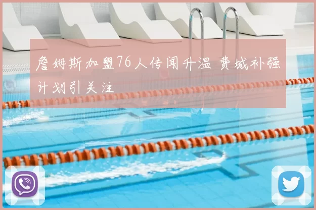 詹姆斯加盟76人传闻升温 费城补强计划引关注