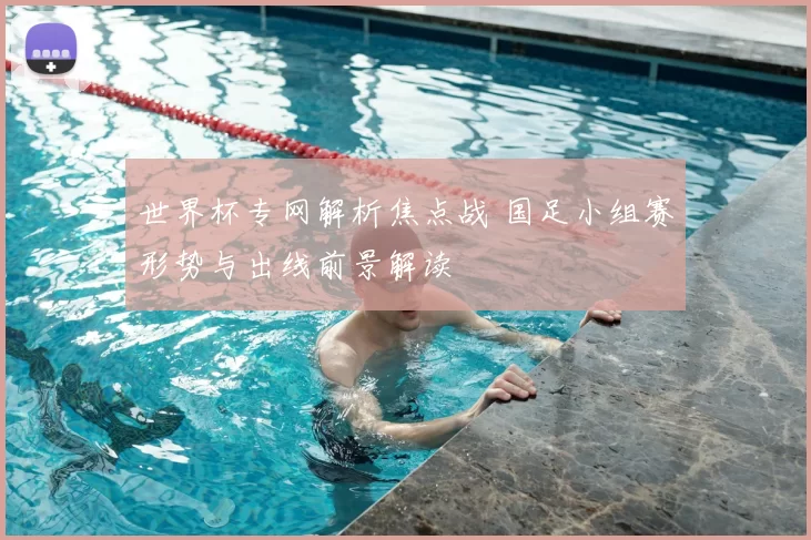 世界杯专网解析焦点战 国足小组赛形势与出线前景解读