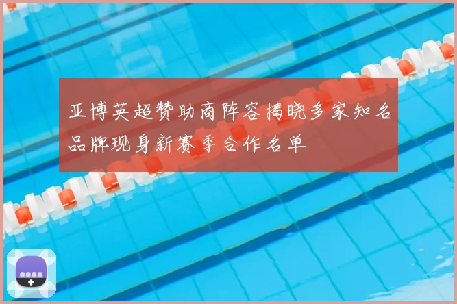 亚博英超赞助商阵容揭晓多家知名品牌现身新赛季合作名单