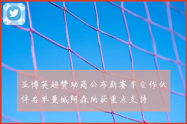 亚博英超赞助商公布新赛季合作伙伴名单曼城阿森纳获重点支持
