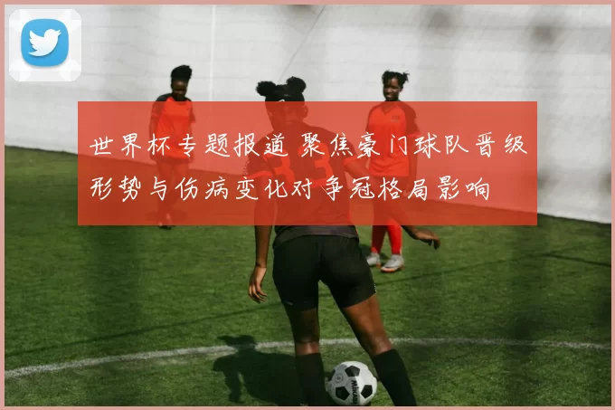 世界杯专题报道 聚焦豪门球队晋级形势与伤病变化对争冠格局影响