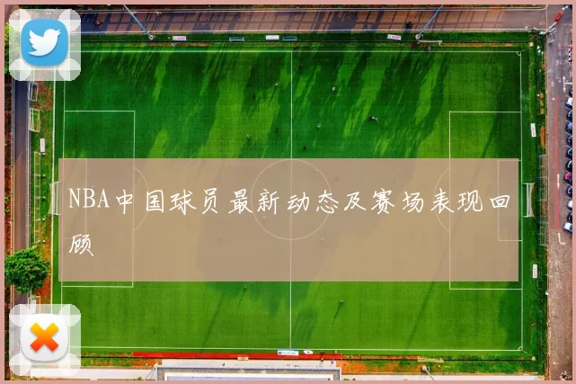 NBA中国球员最新动态及赛场表现回顾