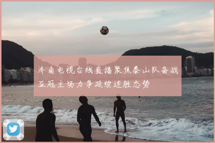 济南电视台线直播聚焦泰山队备战亚冠主场力争延续连胜态势