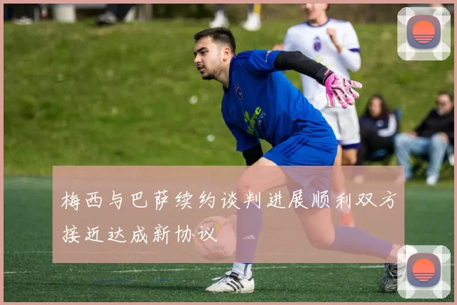 梅西与巴萨续约谈判进展顺利双方接近达成新协议