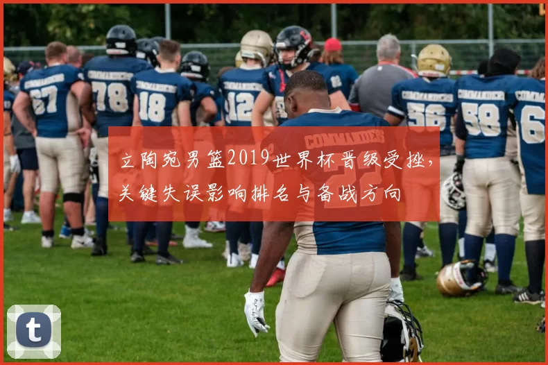 立陶宛男篮2019世界杯晋级受挫，关键失误影响排名与备战方向