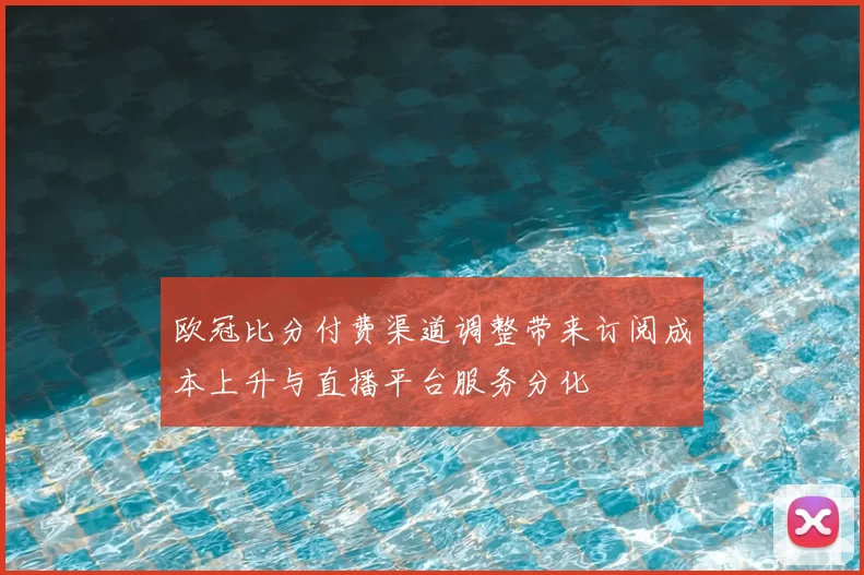 欧冠比分付费渠道调整带来订阅成本上升与直播平台服务分化