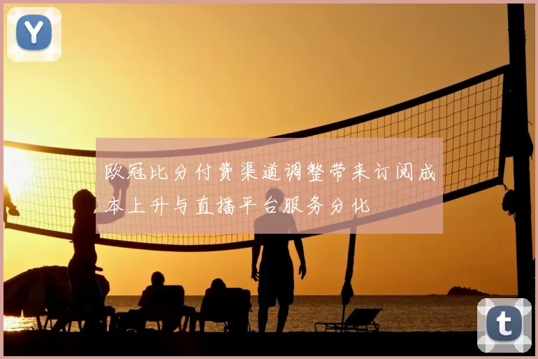 欧冠比分付费渠道调整带来订阅成本上升与直播平台服务分化