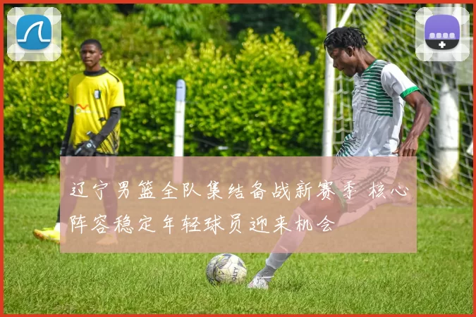 辽宁男篮全队集结备战新赛季 核心阵容稳定年轻球员迎来机会