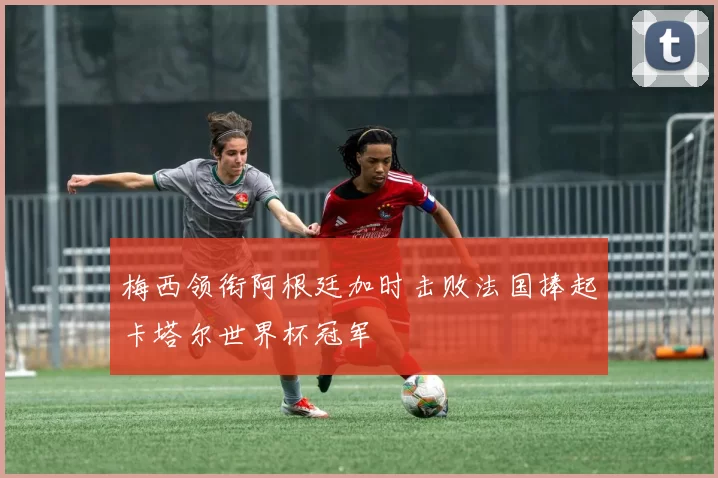 梅西领衔阿根廷加时击败法国捧起卡塔尔世界杯冠军