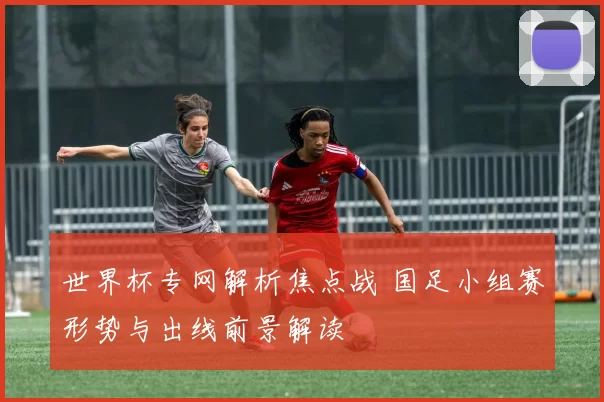 世界杯专网解析焦点战 国足小组赛形势与出线前景解读