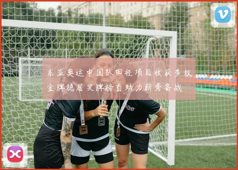 东亚奥运中国队田径项目收获多枚金牌稳居奖牌榜首助力新秀备战