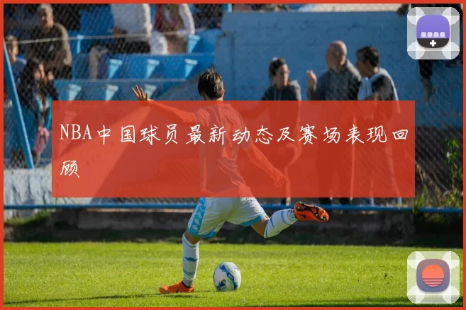 NBA中国球员最新动态及赛场表现回顾