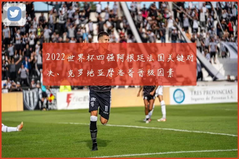 2022世界杯四强阿根廷法国关键对决、克罗地亚摩洛哥晋级因素