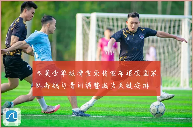 冬奥会单板滑雪荣将宣布退役国家队备战与青训调整成为关键安排