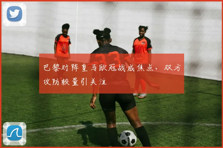 巴黎对阵皇马欧冠战成焦点，双方攻防较量引关注