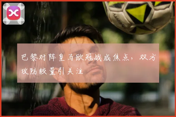巴黎对阵皇马欧冠战成焦点,双方攻防较量引关注