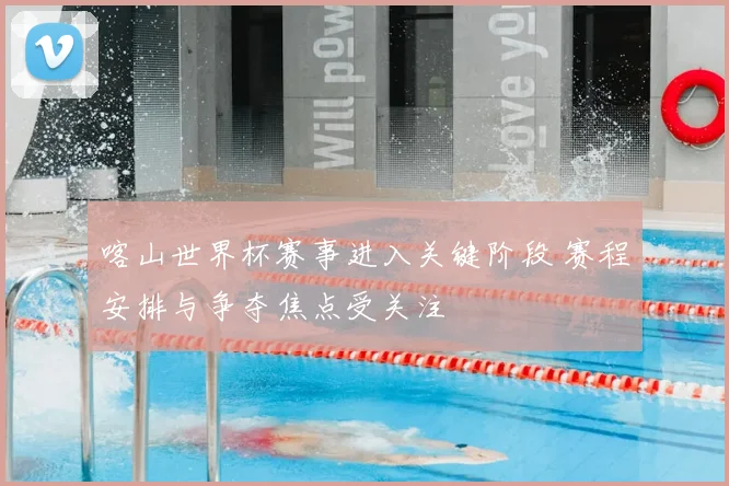 喀山世界杯赛事进入关键阶段 赛程安排与争夺焦点受关注