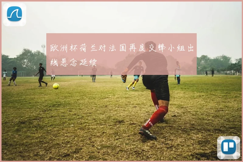 欧洲杯荷兰对法国再度交锋小组出线悬念延续