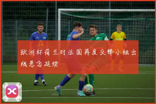 欧洲杯荷兰对法国再度交锋小组出线悬念延续