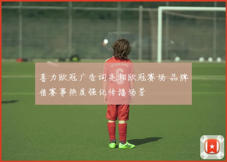 喜力欧冠广告词亮相欧冠赛场 品牌借赛事热度强化传播场景