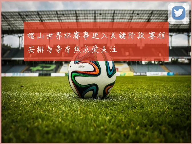 喀山世界杯赛事进入关键阶段 赛程安排与争夺焦点受关注