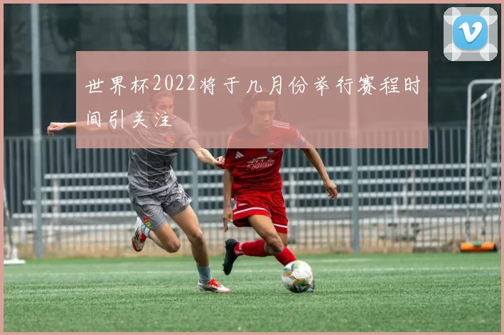 世界杯2022将于几月份举行赛程时间引关注