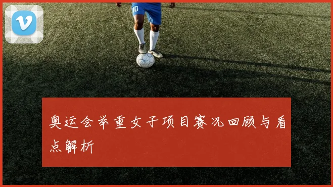 奥运会举重女子项目赛况回顾与看点解析